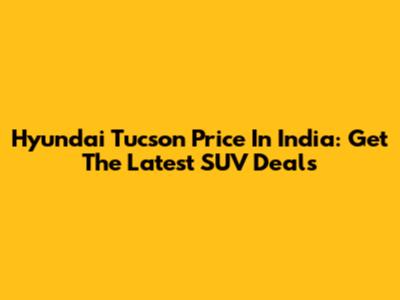 Hyundai Tucson Price In India: Get The Latest SUV Deals