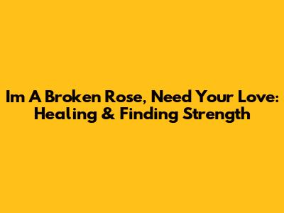 I'm A Broken Rose, Need Your Love: Healing & Finding Strength