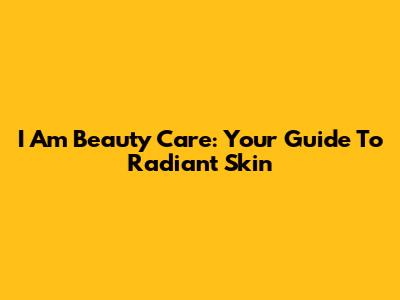 I Am Beauty Care: Your Guide To Radiant Skin