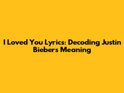 I Loved You Lyrics: Decoding Justin Bieber's Meaning