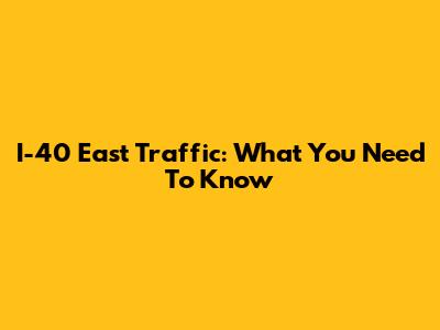 I-40 East Traffic: What You Need To Know