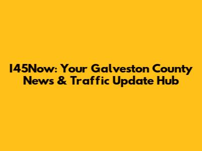 I45Now: Your Galveston County News & Traffic Update Hub