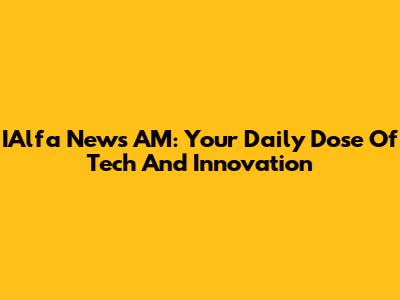 IAlfa News AM: Your Daily Dose Of Tech And Innovation