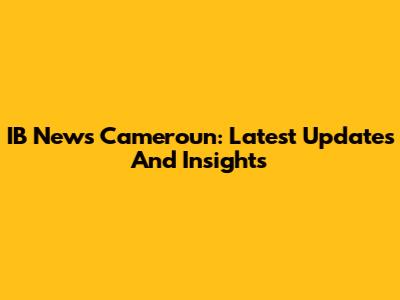 IB News Cameroun: Latest Updates And Insights