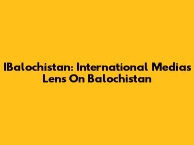 IBalochistan: International Media's Lens On Balochistan