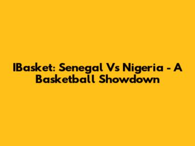 IBasket: Senegal Vs Nigeria - A Basketball Showdown