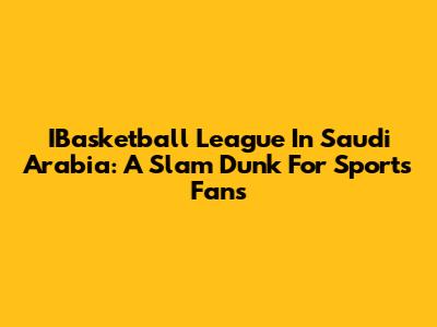IBasketball League In Saudi Arabia: A Slam Dunk For Sports Fans