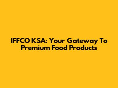 IFFCO KSA: Your Gateway To Premium Food Products