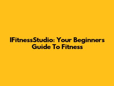 IFitnessStudio: Your Beginner's Guide To Fitness