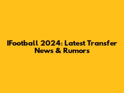 IFootball 2024: Latest Transfer News & Rumors