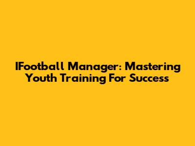 IFootball Manager: Mastering Youth Training For Success