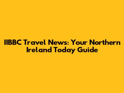 IIBBC Travel News: Your Northern Ireland Today Guide