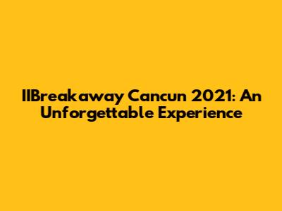 IIBreakaway Cancun 2021: An Unforgettable Experience