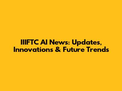 IIIFTC AI News: Updates, Innovations & Future Trends
