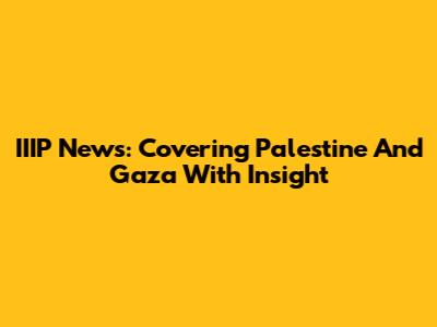 IIIP News: Covering Palestine And Gaza With Insight