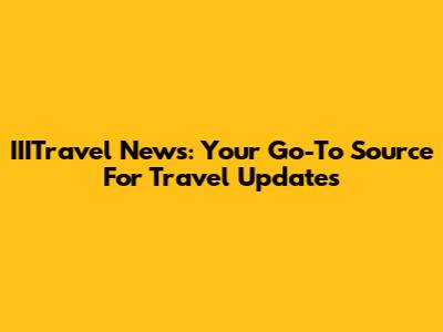 IIITravel News: Your Go-To Source For Travel Updates