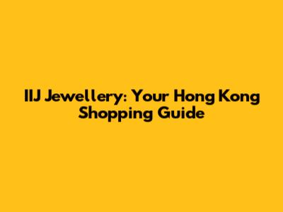 IIJ Jewellery: Your Hong Kong Shopping Guide