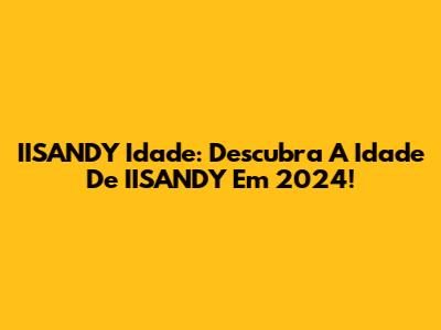 IISANDY Idade: Descubra A Idade De IISANDY Em 2024!