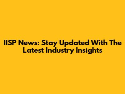 IISP News: Stay Updated With The Latest Industry Insights