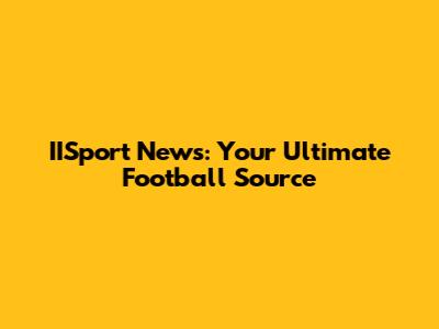 IISport News: Your Ultimate Football Source