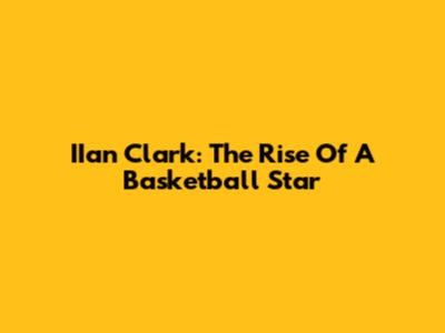IIan Clark: The Rise Of A Basketball Star