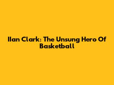 IIan Clark: The Unsung Hero Of Basketball