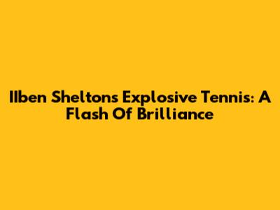 IIben Shelton's Explosive Tennis: A Flash Of Brilliance