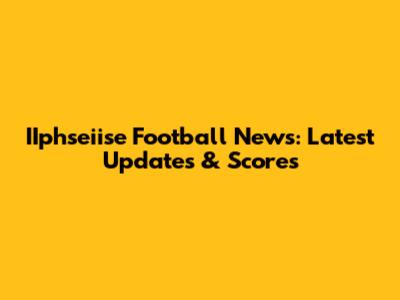 IIphseiise Football News: Latest Updates & Scores