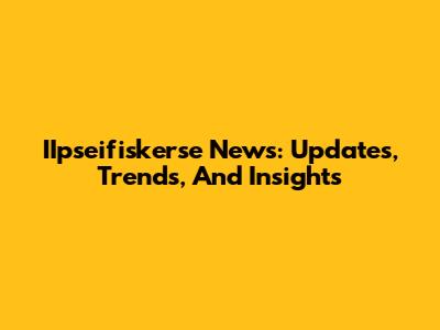 IIpseifiskerse News: Updates, Trends, And Insights