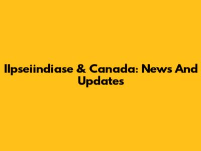IIpseiindiase & Canada: News And Updates