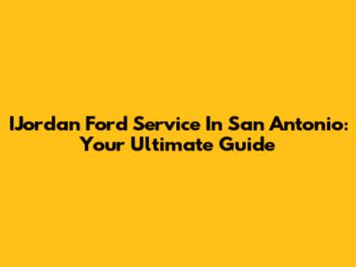 IJordan Ford Service In San Antonio: Your Ultimate Guide
