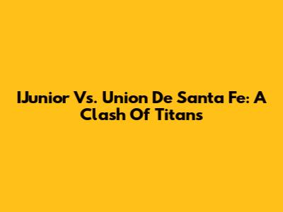 IJunior Vs. Union De Santa Fe: A Clash Of Titans