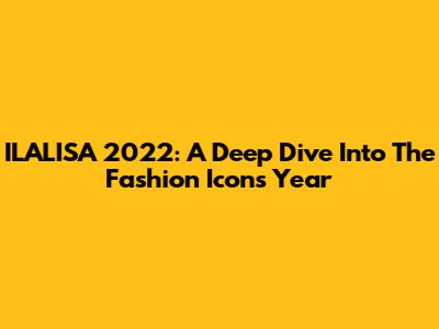 ILALISA 2022: A Deep Dive Into The Fashion Icon's Year