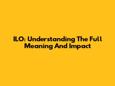 ILO: Understanding The Full Meaning And Impact