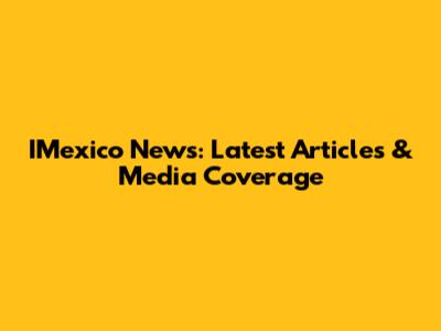 IMexico News: Latest Articles & Media Coverage