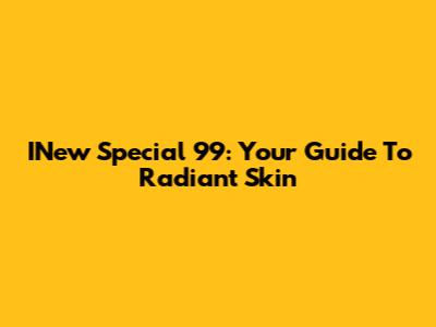 INew Special 99: Your Guide To Radiant Skin