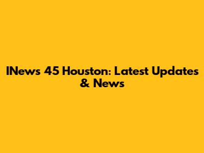 INews 45 Houston: Latest Updates & News