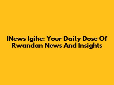 INews Igihe: Your Daily Dose Of Rwandan News And Insights