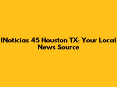 INoticias 45 Houston TX: Your Local News Source