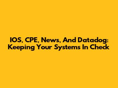 IOS, CPE, News, And Datadog: Keeping Your Systems In Check