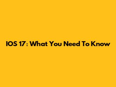 IOS 17: What You Need To Know