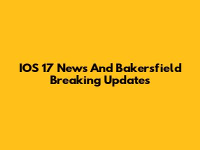 IOS 17 News And Bakersfield Breaking Updates