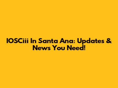 IOSCiii In Santa Ana: Updates & News You Need!