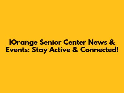 IOrange Senior Center News & Events: Stay Active & Connected!