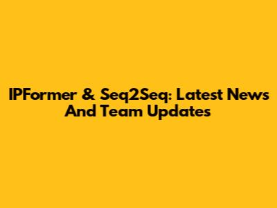 IPFormer & Seq2Seq: Latest News And Team Updates