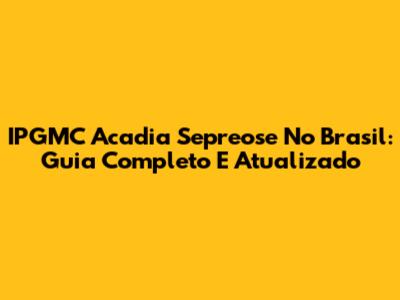IPGMC Acadia Sepreose No Brasil: Guia Completo E Atualizado