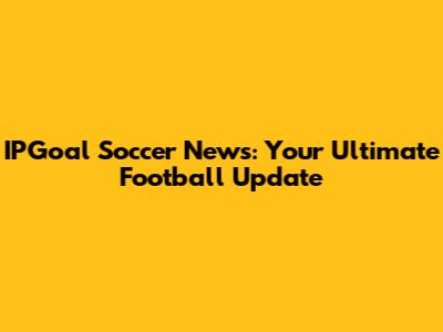 IPGoal Soccer News: Your Ultimate Football Update
