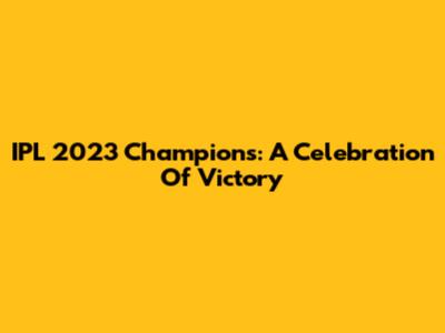 IPL 2023 Champions: A Celebration Of Victory