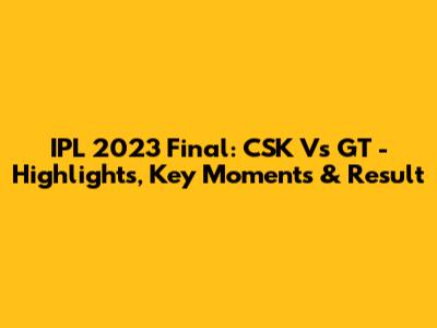 IPL 2023 Final: CSK Vs GT - Highlights, Key Moments & Result