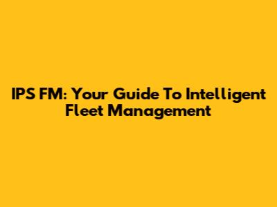 IPS FM: Your Guide To Intelligent Fleet Management